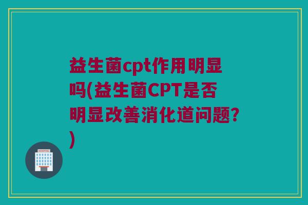 益生菌cpt作用明显吗(益生菌CPT是否明显改善消化道问题？)