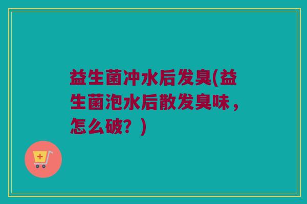 益生菌冲水后发臭(益生菌泡水后散发臭味,怎么破?) 益生菌冲水后发臭(益生菌泡水后散发臭味,怎么破?)
