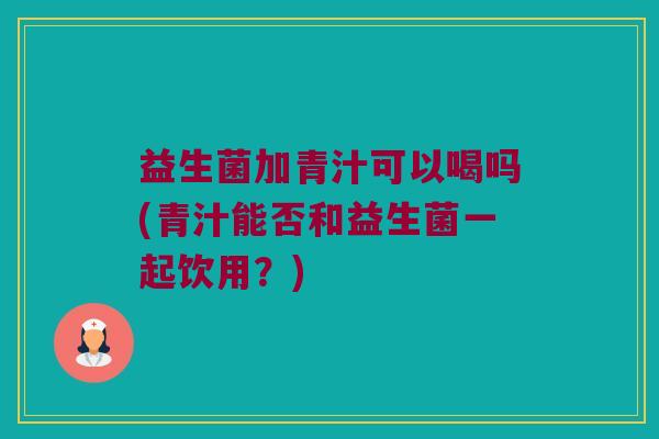 益生菌加青汁可以喝吗(青汁能否和益生菌一起饮用？)