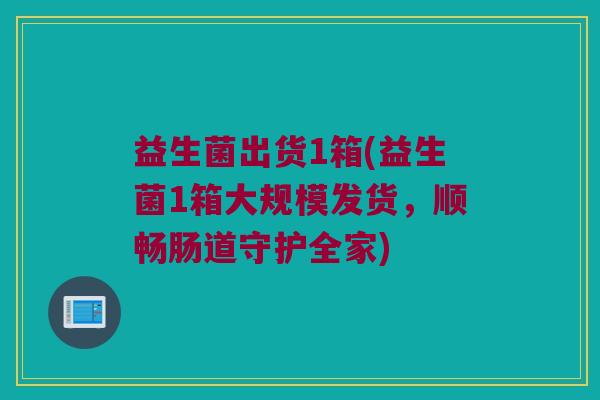 益生菌出货1箱(益生菌1箱大规模发货，顺畅肠道守护全家)