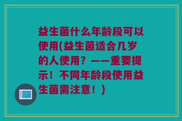 益生菌什么年龄段可以使用(益生菌适合几岁的人使用？——重要提示！不同年龄段使用益生菌需注意！)