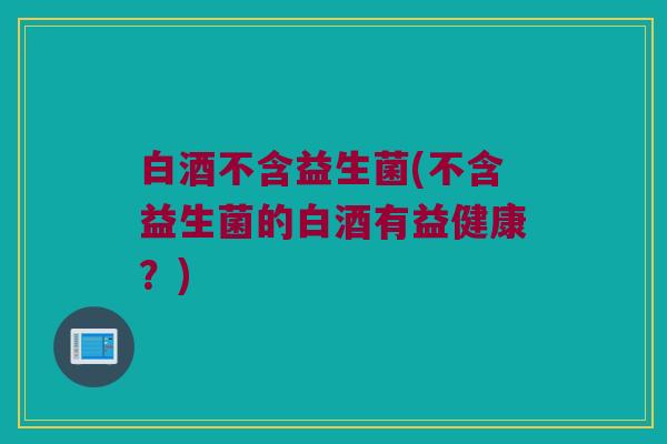 白酒不含益生菌(不含益生菌的白酒有益健康？)