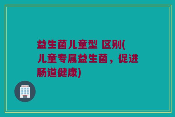 益生菌儿童型 区别(儿童专属益生菌，促进肠道健康)