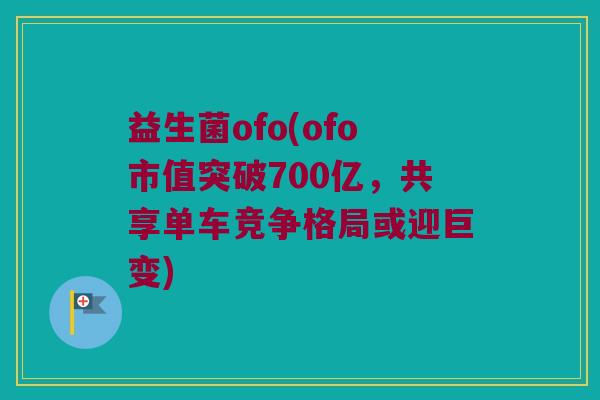 益生菌ofo(ofo市值突破700亿，共享单车竞争格局或迎巨变)