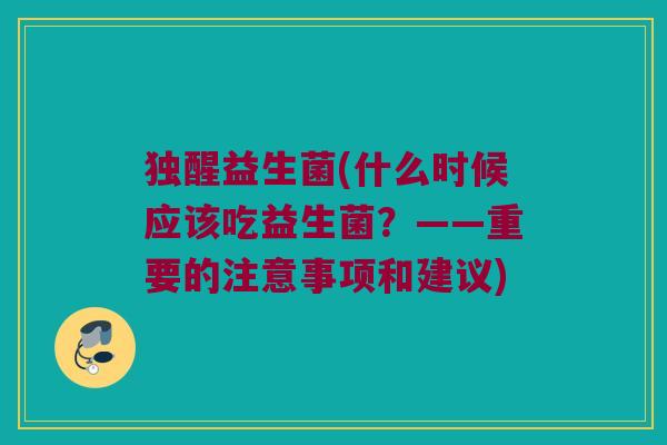独醒益生菌(什么时候应该吃益生菌？——重要的注意事项和建议)