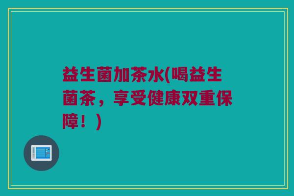 益生菌加茶水(喝益生菌茶,享受健康双重保障!) 益生菌加茶水(喝益生菌茶,享受健康双重保障!)