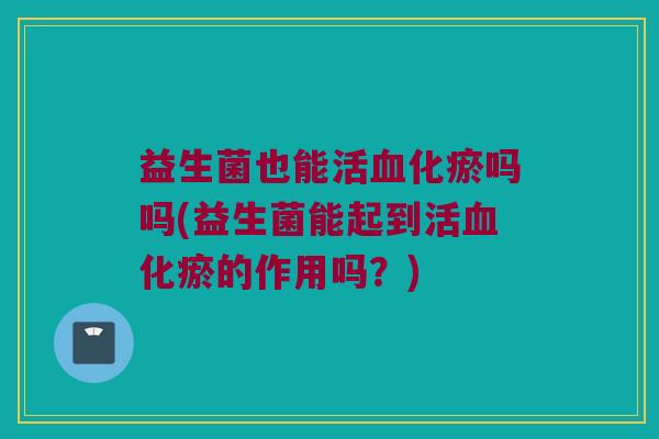 益生菌也能活血化瘀吗吗(益生菌能起到活血化瘀的作用吗？)
