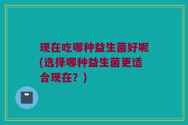 现在吃哪种益生菌好呢(选择哪种益生菌更适合现在？)
