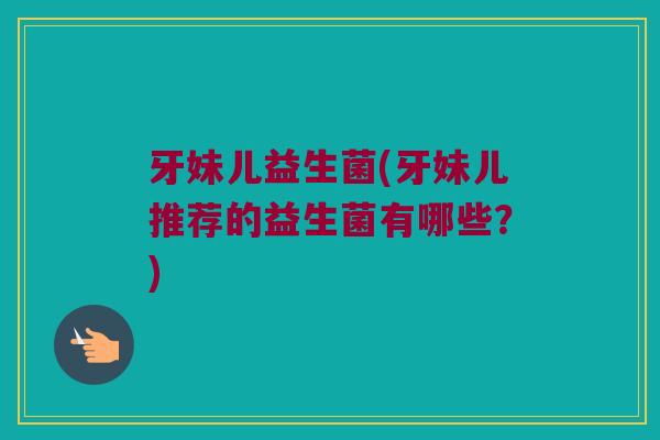牙妹儿益生菌(牙妹儿推荐的益生菌有哪些？)