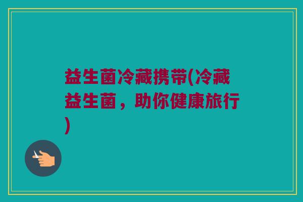 益生菌冷藏携带(冷藏益生菌，助你健康旅行)