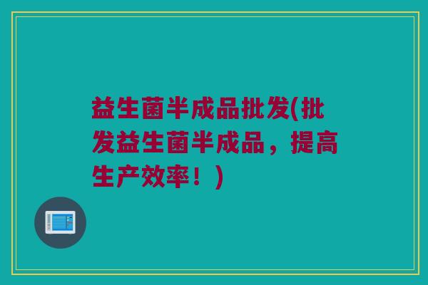 益生菌半成品批发(批发益生菌半成品，提高生产效率！)