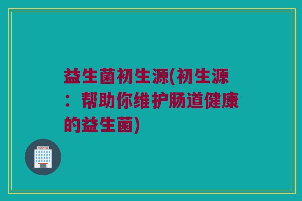 益生菌初生源(初生源：帮助你维护肠道健康的益生菌)