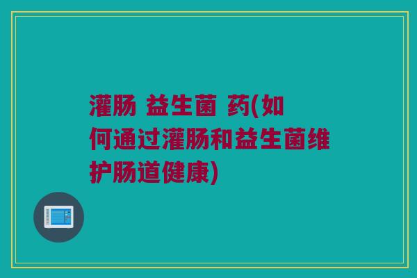 灌肠 益生菌 药(如何通过灌肠和益生菌维护肠道健康) 灌肠 益生菌 药(如何通过灌肠和益生菌维护肠道健康)