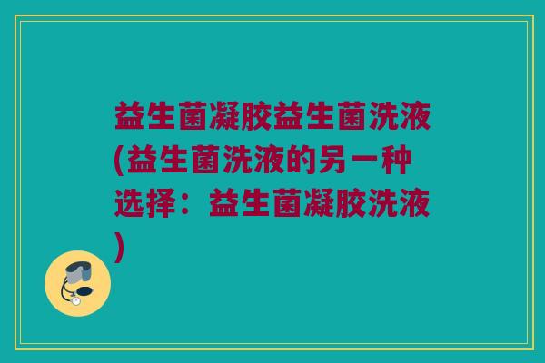 益生菌凝胶益生菌洗液(益生菌洗液的另一种选择：益生菌凝胶洗液)