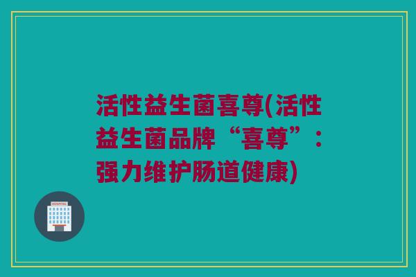 活性益生菌喜尊(活性益生菌品牌“喜尊”：强力维护肠道健康)