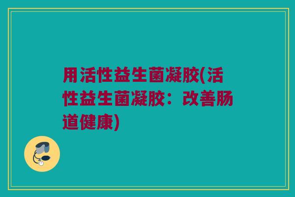 用活性益生菌凝胶(活性益生菌凝胶：改善肠道健康)