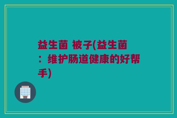 益生菌 被子(益生菌：维护肠道健康的好帮手)