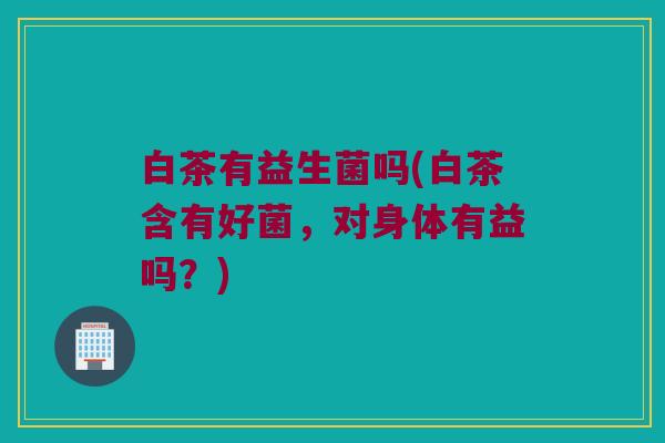 白茶有益生菌吗(白茶含有好菌，对身体有益吗？)