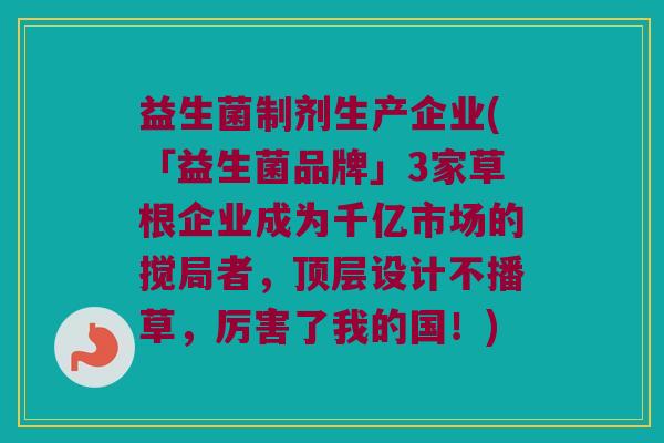益生菌制剂生产企业(「益生菌品牌」3家草根企业成为千亿市场的搅局者，顶层设计不播草，厉害了我的国！)