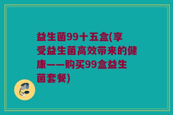 益生菌99十五盒(享受益生菌高效带来的健康——购买99盒益生菌套餐)