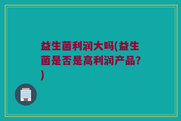 益生菌利润大吗(益生菌是否是高利润产品？)