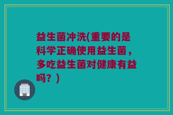 益生菌冲洗(重要的是科学正确使用益生菌，多吃益生菌对健康有益吗？)