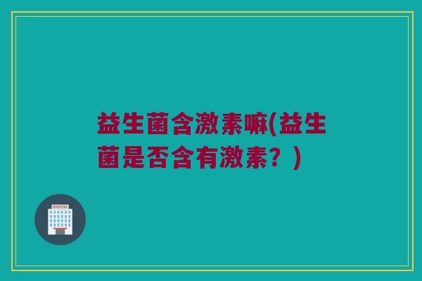 益生菌含激素嘛(益生菌是否含有激素？)