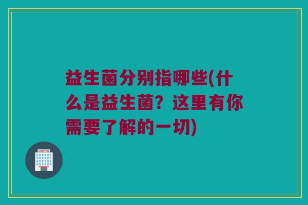 益生菌分别指哪些(什么是益生菌？这里有你需要了解的一切)