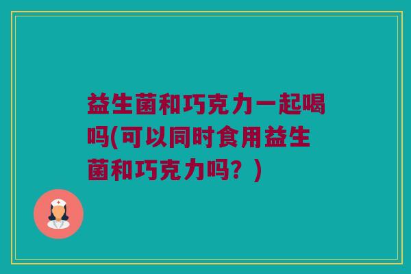 益生菌和巧克力一起喝吗(可以同时食用益生菌和巧克力吗？)