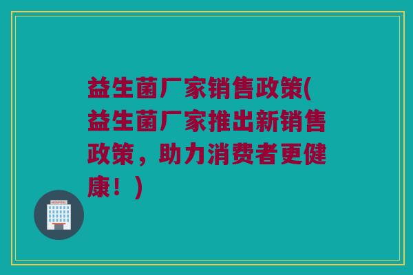 益生菌厂家销售政策(益生菌厂家推出新销售政策,助力消费者更健康!) 益生菌厂家销售政策(益生菌厂家推出新销售政策,助力消费者更健康!)