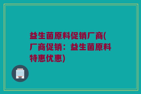 益生菌原料促销厂商(厂商促销：益生菌原料特惠优惠)