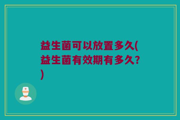 益生菌可以放置多久(益生菌有效期有多久？)