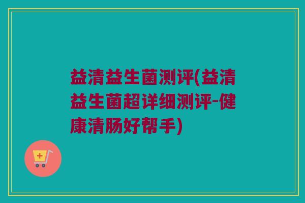 益清益生菌测评(益清益生菌超详细测评-健康清肠好帮手)