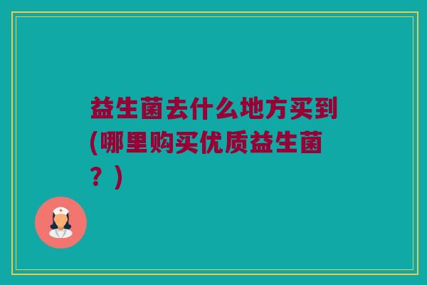 益生菌去什么地方买到(哪里购买优质益生菌?) 益生菌去什么地方买到(哪里购买优质益生菌?)
