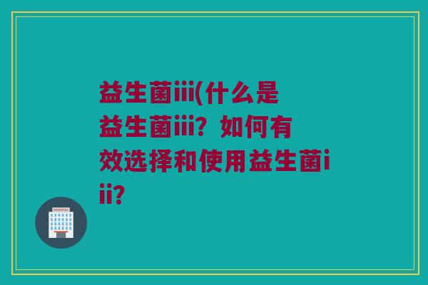 益生菌iii(什么是益生菌iii？如何有效选择和使用益生菌iii？