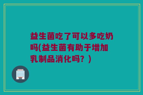 益生菌吃了可以多吃奶吗(益生菌有助于增加乳制品消化吗？)