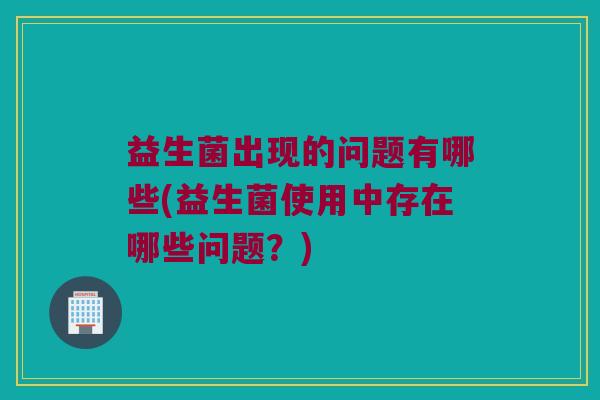 益生菌出现的问题有哪些(益生菌使用中存在哪些问题？)