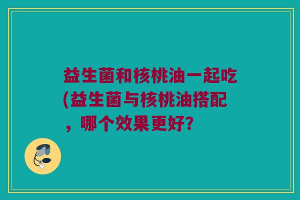 益生菌和核桃油一起吃(益生菌与核桃油搭配，哪个效果更好？
