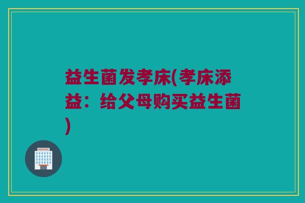 益生菌发孝床(孝床添益：给父母购买益生菌)