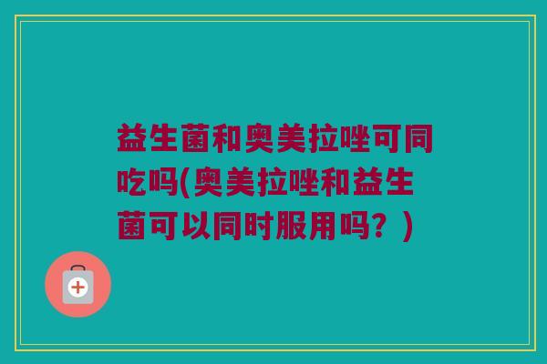 益生菌和奥美拉唑可同吃吗(奥美拉唑和益生菌可以同时服用吗？)