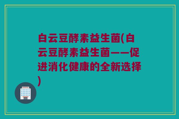 白云豆酵素益生菌(白云豆酵素益生菌——促进消化健康的全新选择)