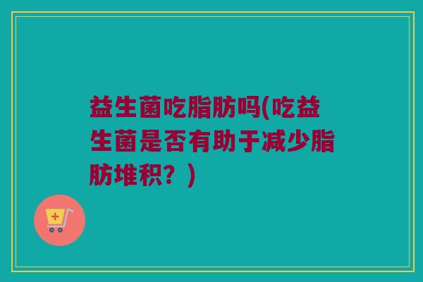 益生菌吃脂肪吗(吃益生菌是否有助于减少脂肪堆积?) 益生菌吃脂肪吗(吃益生菌是否有助于减少脂肪堆积?)