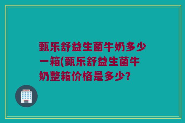 甄乐舒益生菌牛奶多少一箱(甄乐舒益生菌牛奶整箱价格是多少？