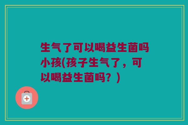 生气了可以喝益生菌吗小孩(孩子生气了，可以喝益生菌吗？)