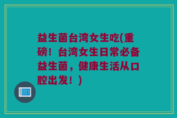 益生菌台湾女生吃(重磅！台湾女生日常必备益生菌，健康生活从口腔出发！)