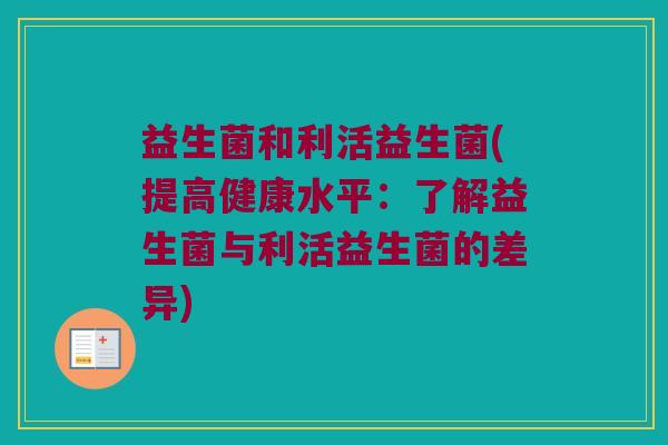 益生菌和利活益生菌(提高健康水平:了解益生菌与利活益生菌的差异) 益生菌和利活益生菌(提高健康水平:了解益生菌与利活益生菌的差异)