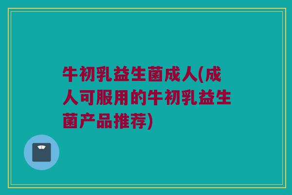 牛初乳益生菌成人(成人可服用的牛初乳益生菌产品推荐)