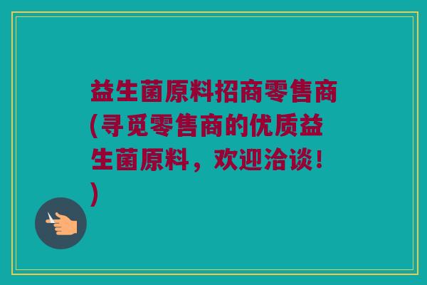 益生菌原料招商零售商(寻觅零售商的优质益生菌原料，欢迎洽谈！)