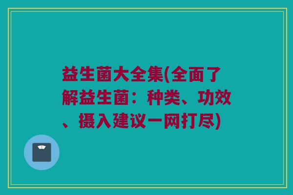 益生菌大全集(全面了解益生菌：种类、功效、摄入建议一网打尽)