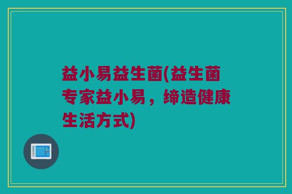益小易益生菌(益生菌专家益小易，缔造健康生活方式)